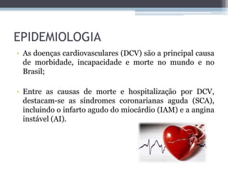 EPIDEMIOLOGIA
• As doenças cardiovasculares (DCV) são a principal causa
de morbidade, incapacidade e morte no mundo e no
Brasil;
• Entre as causas de morte e hospitalização por DCV,
destacam-se as síndromes coronarianas aguda (SCA),
incluindo o infarto agudo do miocárdio (IAM) e a angina
instável (AI).
 