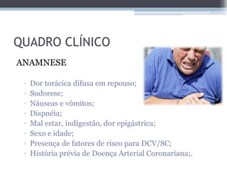 QUADRO CLÍNICO
ANAMNESE
▫ Dor torácica difusa em repouso;
▫ Sudorese;
▫ Náuseas e vômitos;
▫ Dispnéia;
▫ Mal estar, indigestão, dor epigástrica;
▫ Sexo e idade;
▫ Presença de fatores de risco para DCV/SC;
▫ História prévia de Doença Arterial Coronariana;.
 
