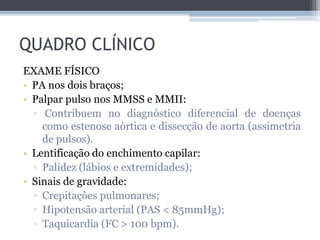 QUADRO CLÍNICO
EXAME FÍSICO
• PA nos dois braços;
• Palpar pulso nos MMSS e MMII:
▫ Contribuem no diagnóstico diferencial de doenças
como estenose aórtica e dissecção de aorta (assimetria
de pulsos).
• Lentificação do enchimento capilar:
▫ Palidez (lábios e extremidades);
• Sinais de gravidade:
▫ Crepitações pulmonares;
▫ Hipotensão arterial (PAS < 85mmHg);
▫ Taquicardia (FC > 100 bpm).
 