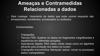 Ameaças e Contramedidas
Relacionadas a dados
- Data Leakage: Vazamento de dados que pode ocorrer enquanto são
armazenados, transferidos, processados ou auditados.
Contramedidas:
- Criptografia;
- Técnica FRS: Quebrar os dados em fragmentos insignificantes e
espalhá-los em diferentes posições;
- Assinaturas digitais: RSA citado várias vezes como um algoritmo
eficiente para proteção dos dados na nuvem;
- Criptografia homomórfica: Manipular (salvar, mover ou processar)
dados criptografados;
 