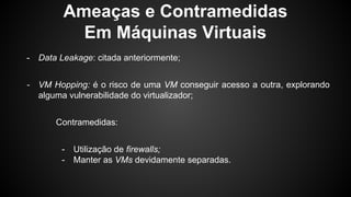 Ameaças e Contramedidas
Em Máquinas Virtuais
- Data Leakage: citada anteriormente;
- VM Hopping: é o risco de uma VM conseguir acesso a outra, explorando
alguma vulnerabilidade do virtualizador;
Contramedidas:
- Utilização de firewalls;
- Manter as VMs devidamente separadas.
 