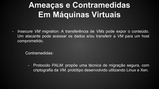 Ameaças e Contramedidas
Em Máquinas Virtuais
- Insecure VM migration: A transferência de VMs pode expor o conteúdo.
Um atacante pode acessar os dados e/ou transferir a VM para um host
comprometido.
Contramedidas:
- Protocolo PALM: propõe uma técnica de migração segura, com
criptografia da VM. protótipo desenvolvido utilizando Linux e Xen.
 