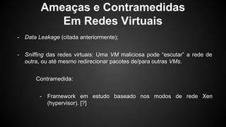 Ameaças e Contramedidas
Em Redes Virtuais
- Data Leakage (citada anteriormente);
- Sniffing das redes virtuais: Uma VM maliciosa pode “escutar” a rede de
outra, ou até mesmo redirecionar pacotes de/para outras VMs.
Contramedida:
- Framework em estudo baseado nos modos de rede Xen
(hypervisor). [?]
 