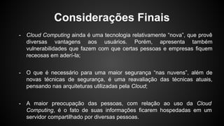 Considerações Finais
- Cloud Computing ainda é uma tecnologia relativamente “nova”, que provê
diversas vantagens aos usuários. Porém, apresenta também
vulnerabilidades que fazem com que certas pessoas e empresas fiquem
receosas em aderí-la;
- O que é necessário para uma maior segurança “nas nuvens”, além de
novas técnicas de segurança, é uma reavaliação das técnicas atuais,
pensando nas arquiteturas utilizadas pela Cloud;
- A maior preocupação das pessoas, com relação ao uso da Cloud
Computing, é o fato de suas informações ficarem hospedadas em um
servidor compartilhado por diversas pessoas.
 