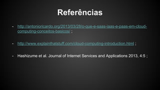 Referências
- http://antonioricardo.org/2013/03/28/o-que-e-saas-iaas-e-paas-em-cloud-
computing-conceitos-basicos/ ;
- http://www.explainthatstuff.com/cloud-computing-introduction.html ;
- Hashizume et al. Journal of Internet Services and Applications 2013, 4:5 ;
 