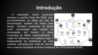 Introdução
A expressão cloud computing
começou a ganhar força em 2008, mas,
conceitualmente, as ideias por trás da
denominação existem há muito mais
tempo. Também conhecida no Brasil
como computação nas nuvens ou
computação em nuvem, a cloud
computing se refere, essencialmente, à
noção de utilizarmos, em qualquer lugar e
independente de plataforma, as mais
variadas aplicações por meio da internet
com a mesma facilidade de tê-las instaladas em computadores locais.
 