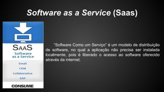 Software as a Service (Saas)
“Software Como um Serviço” é um modelo de distribuição
de software, no qual a aplicação não precisa ser instalada
localmente, pois é liberado o acesso ao software oferecido
através da internet.
 