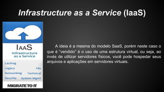 Infrastructure as a Service (IaaS)
A ideia é a mesma do modelo SaaS, porém neste caso o
que é “vendido” é o uso de uma estrutura virtual, ou seja, ao
invés de utilizar servidores físicos, você pode hospedar seus
arquivos e aplicações em servidores virtuais.
 