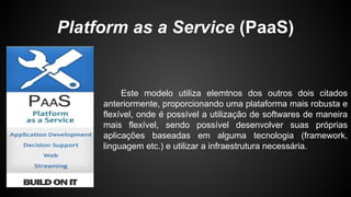 Platform as a Service (PaaS)
Este modelo utiliza elemtnos dos outros dois citados
anteriormente, proporcionando uma plataforma mais robusta e
flexível, onde é possível a utilização de softwares de maneira
mais flexível, sendo possível desenvolver suas próprias
aplicações baseadas em alguma tecnologia (framework,
linguagem etc.) e utilizar a infraestrutura necessária.
 