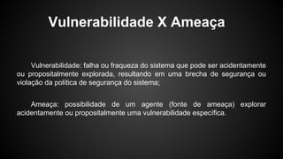 Vulnerabilidade X Ameaça
Vulnerabilidade: falha ou fraqueza do sistema que pode ser acidentamente
ou propositalmente explorada, resultando em uma brecha de segurança ou
violação da política de segurança do sistema;
Ameaça: possibilidade de um agente (fonte de ameaça) explorar
acidentamente ou propositalmente uma vulnerabilidade específica.
 