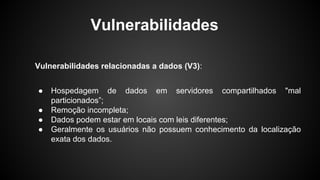 Vulnerabilidades relacionadas a dados (V3):
● Hospedagem de dados em servidores compartilhados "mal
particionados”;
● Remoção incompleta;
● Dados podem estar em locais com leis diferentes;
● Geralmente os usuários não possuem conhecimento da localização
exata dos dados.
Vulnerabilidades
 