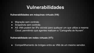 Vulnerabilidades em máquinas virtuais (V4):
● Migração sem controle;
● Snapshots sem controle;
● AS VMs podem ter IPs visíveis para qualquer um que utilize a mesma
Cloud, permitindo que agentes realizam a “Cartografia de Nuvem”.
Vulnerabilidade em redes virtuais (V7):
● Compartilhamento de bridges entre as VMs de um mesmo servidor.
Vulnerabilidades
 