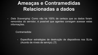 Ameaças e Contramedidas
Relacionadas a dados
- Data Scavenging: Como não há 100% de certeza que os dados foram
removidos do servidor, é possível que agentes consigam acessar estas
informações.
Contramedida:
- Especificar estratégias de destruição de dispositivos nos SLAs
(Acordo de níveis de serviço). [?]
 