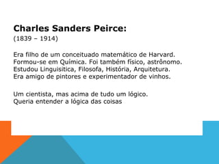 Charles Sanders Peirce:
(1839 – 1914)
Era filho de um conceituado matemático de Harvard.
Formou-se em Química. Foi também físico, astrônomo.
Estudou Linguisitica, Filosofa, História, Arquitetura.
Era amigo de pintores e experimentador de vinhos.
Um cientista, mas acima de tudo um lógico.
Queria entender a lógica das coisas
 
