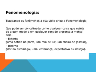Fenomenologia:
Estudando os fenômenos a sua volta criou a Fenomenologia,
Que pode ser conceituada como qualquer coisa que esteja
de algum modo e em qualquer sentido presente a mente
seja:
- Externa
(uma batida na porta, um raio de luz, um cheiro de jasmin),
- Interno
(dor no estomago, uma lembrança, expectativa ou desejo).
 