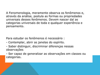 A Fenomenologia, meramente observa os fenômenos e,
através da análise, postula as formas ou propriedades
universais desses fenômenos. Devem nascer daí as
categorias universais de toda e qualquer experiência e
pensamento.
Para estudar os fenômenos é necessário :
- Contemplar, abrir as janelas do espírito.
- Saber distinguir, discriminar diferenças nessas
observações
- Ser capaz de generalizar as observações em classes ou
categorias.
 