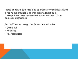 Pierce concluiu que tudo que aparece à consciência assim
o faz numa gradação de três propriedades que
correspondem aos três elementos formais de toda e
qualquer experiência.
Em 1867 estas categorias foram denominadas:
- Qualidade;
- Relação;
- Representação.
 