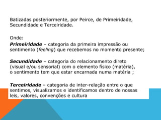 Batizadas posteriormente, por Peirce, de Primeiridade,
Secundidade e Terceiridade.
Onde:
Primeiridade – categoria da primeira impressão ou
sentimento (feeling) que recebemos no momento presente;
Secundidade – categoria do relacionamento direto
(visual e/ou sensorial) com o elemento físico (matéria),
o sentimento tem que estar encarnada numa matéria ;
Terceiridade – categoria de inter-relação entre o que
sentimos, visualizamos e identificamos dentro de nossas
leis, valores, convenções e cultura
 