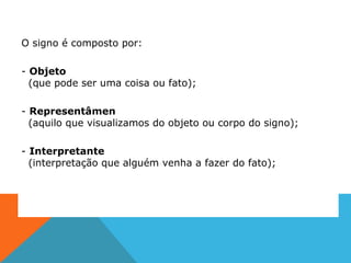 O signo é composto por:
- Objeto
(que pode ser uma coisa ou fato);
- Representâmen
(aquilo que visualizamos do objeto ou corpo do signo);
- Interpretante
(interpretação que alguém venha a fazer do fato);
 