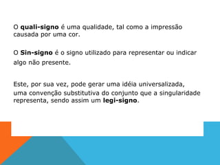 O quali-signo é uma qualidade, tal como a impressão
causada por uma cor.
O Sin-signo é o signo utilizado para representar ou indicar
algo não presente.
Este, por sua vez, pode gerar uma idéia universalizada,
uma convenção substitutiva do conjunto que a singularidade
representa, sendo assim um legi-signo.
 