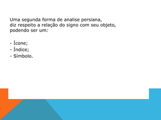 Uma segunda forma de analise persiana,
diz respeito a relação do signo com seu objeto,
podendo ser um:
- Ícone;
- Índice;
- Símbolo.
 