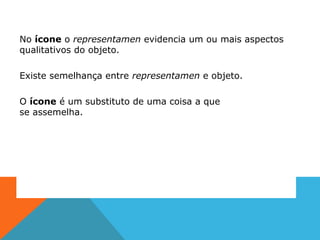 No ícone o representamen evidencia um ou mais aspectos
qualitativos do objeto.
Existe semelhança entre representamen e objeto.
O ícone é um substituto de uma coisa a que
se assemelha.
 