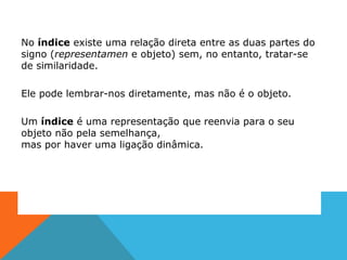 No índice existe uma relação direta entre as duas partes do
signo (representamen e objeto) sem, no entanto, tratar-se
de similaridade.
Ele pode lembrar-nos diretamente, mas não é o objeto.
Um índice é uma representação que reenvia para o seu
objeto não pela semelhança,
mas por haver uma ligação dinâmica.
 