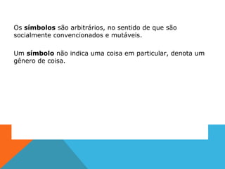 Os símbolos são arbitrários, no sentido de que são
socialmente convencionados e mutáveis.
Um símbolo não indica uma coisa em particular, denota um
gênero de coisa.
 