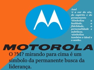 O ?M? mirando para cima é um
símbolo da permanente busca da
liderança.
Azul
•é a cor do céu,
do espírito e do
pensamento
•Simboliza a
lealdade, a
fidelidade, a
personalidade e
subtileza.
•simboliza
também o ideal e
o sonho.
 