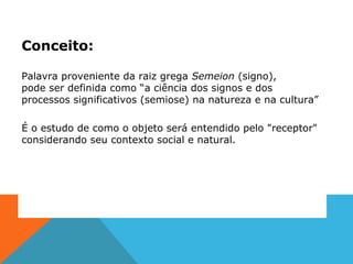 Conceito:
Palavra proveniente da raiz grega Semeion (signo),
pode ser definida como “a ciência dos signos e dos
processos significativos (semiose) na natureza e na cultura”
É o estudo de como o objeto será entendido pelo "receptor"
considerando seu contexto social e natural.
 