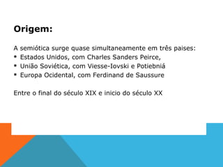 Origem:
A semiótica surge quase simultaneamente em três paises:
 Estados Unidos, com Charles Sanders Peirce,
 União Soviética, com Viesse-Iovski e Potiebniá
 Europa Ocidental, com Ferdinand de Saussure
Entre o final do século XIX e inicio do século XX
 