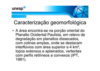 Caracterização geomorfológica
• A área encontra-se na porção oriental do
  Planalto Ocidental Paulista, em relevo de
  degradação em planaltos dissecados,
  com colinas amplas, onde se destacam
  interflúvios com área superior a 4 km²,
  topos extensos e aplainados, vertentes
  com perfis retilíneos a convexos (IPT,
  1981).
 