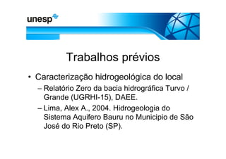 Trabalhos prévios
• Caracterização hidrogeológica do local
  – Relatório Zero da bacia hidrográfica Turvo /
    Grande (UGRHI-15), DAEE.
  – Lima, Alex A., 2004. Hidrogeologia do
    Sistema Aquifero Bauru no Municipio de São
    José do Rio Preto (SP).
 