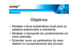 Objetivos
• Modelar o fluxo subterrâneo local para os
  estados estacionário e transiente.
• Modelar o transporte de contaminantes na
  zona saturada.
• Entender como os parâmetros do meio
  afetam no comportamento das plumas.
 
