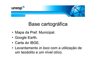 Base cartográfica
•   Mapa da Pref. Municipal.
•   Google Earth.
•   Carta do IBGE.
•   Levantamento in loco com a utilização de
    um teodolito e um nível otíco.
 
