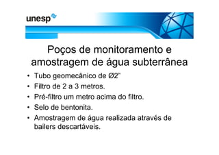 Poços de monitoramento e
    amostragem de água subterrânea
•   Tubo geomecânico de Ø2”
•   Filtro de 2 a 3 metros.
•   Pré-filtro um metro acima do filtro.
•   Selo de bentonita.
•   Amostragem de água realizada através de
    bailers descartáveis.
 