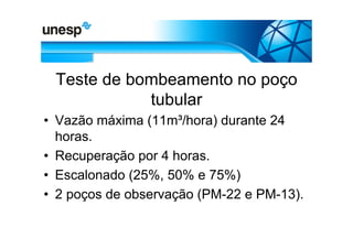 Teste de bombeamento no poço
            tubular
• Vazão máxima (11m³/hora) durante 24
  horas.
• Recuperação por 4 horas.
• Escalonado (25%, 50% e 75%)
• 2 poços de observação (PM-22 e PM-13).
 