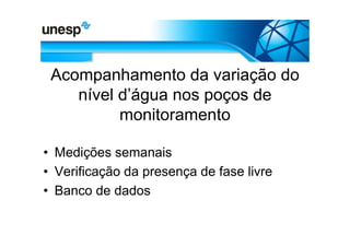Acompanhamento da variação do
    nível d’água nos poços de
          monitoramento

• Medições semanais
• Verificação da presença de fase livre
• Banco de dados
 