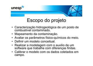 Escopo do projeto
• Caracterização hidrogeológica de um posto de
  combustível contaminado.
• Mapeamento da contaminação.
• Avaliar os parâmetros físico-químicos do meio.
• Definir um modelo conceitual.
• Realizar a modelagem com o auxilio de um
  software que trabalhe com diferenças finitas.
• Calibrar o modelo com os dados coletados em
  campo.
 