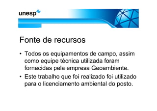 Fonte de recursos
• Todos os equipamentos de campo, assim
  como equipe técnica utilizada foram
  fornecidas pela empresa Geoambiente.
• Este trabalho que foi realizado foi utilizado
  para o licenciamento ambiental do posto.
 
