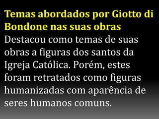 Temas abordados por Giotto di
Bondone nas suas obras
Destacou como temas de suas
obras a figuras dos santos da
Igreja Católica. Porém, estes
foram retratados como figuras
humanizadas com aparência de
seres humanos comuns.
 