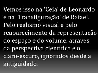 Vemos isso na 'Ceia' de Leonardo
e na 'Transfiguração' de Rafael.
Pelo realismo visual e pelo
reaparecimento da representação
do espaço e do volume, através
da perspectiva científica e o
claro-escuro, ignorados desde a
antiguidade.
 