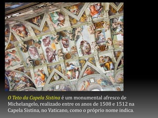 O Teto da Capela Sistina é um monumental afresco de
Michelangelo, realizado entre os anos de 1508 e 1512 na
Capela Sistina, no Vaticano, como o próprio nome indica.
 