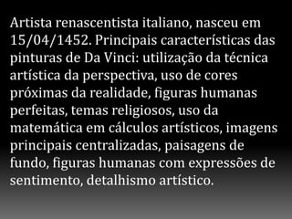 Artista renascentista italiano, nasceu em
15/04/1452. Principais características das
pinturas de Da Vinci: utilização da técnica
artística da perspectiva, uso de cores
próximas da realidade, figuras humanas
perfeitas, temas religiosos, uso da
matemática em cálculos artísticos, imagens
principais centralizadas, paisagens de
fundo, figuras humanas com expressões de
sentimento, detalhismo artístico.
 