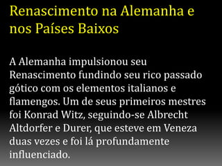 Renascimento na Alemanha e
nos Países Baixos
A Alemanha impulsionou seu
Renascimento fundindo seu rico passado
gótico com os elementos italianos e
flamengos. Um de seus primeiros mestres
foi Konrad Witz, seguindo-se Albrecht
Altdorfer e Durer, que esteve em Veneza
duas vezes e foi lá profundamente
influenciado.
 