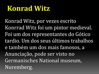 Konrad Witz
Konrad Witz, por vezes escrito
Konrrad Witz foi um pintor medieval.
Foi um dos representantes do Gótico
tardio. Um dos seus últimos trabalhos
e também um dos mais famosos, a
Anunciação, pode ser visto no
Germanisches National museum,
Nuremberg.
 