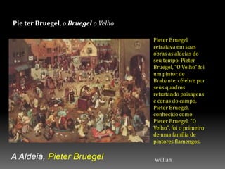 Pie ter Bruegel, o Bruegel o Velho
A Aldeia, Pieter Bruegel
Pieter Bruegel
retratava em suas
obras as aldeias do
seu tempo. Pieter
Bruegel, "O Velho" foi
um pintor de
Brabante, célebre por
seus quadros
retratando paisagens
e cenas do campo.
Pieter Bruegel,
conhecido como
Pieter Bruegel, "O
Velho", foi o primeiro
de uma família de
pintores flamengos.
willian
 