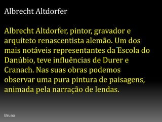 Albrecht Altdorfer
Albrecht Altdorfer, pintor, gravador e
arquiteto renascentista alemão. Um dos
mais notáveis representantes da Escola do
Danúbio, teve influências de Durer e
Cranach. Nas suas obras podemos
observar uma pura pintura de paisagens,
animada pela narração de lendas.
Bruna
 