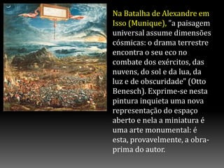 Na Batalha de Alexandre em
Isso (Munique), "a paisagem
universal assume dimensões
cósmicas: o drama terrestre
encontra o seu eco no
combate dos exércitos, das
nuvens, do sol e da lua, da
luz e de obscuridade" (Otto
Benesch). Exprime-se nesta
pintura inquieta uma nova
representação do espaço
aberto e nela a miniatura é
uma arte monumental: é
esta, provavelmente, a obra-
prima do autor.
 