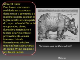 Albrecht Dürer
Para buscar ainda mais
realidade em suas obras
decidiu usar a geometria e a
matemática para calcular os
lugares exatos de cada parte
do corpo. Albrecht Dürer foi
um gravador, pintor,
ilustrador, matemático e
teórico de arte alemão e,
provavelmente, o mais
famoso artista do
Renascimento nórdico,
tendo influenciado artistas
do século XVI no seu país e
nos Países Baixos.
Rhinoscevs, obra de: Durer, Albrecht
Matheus
 